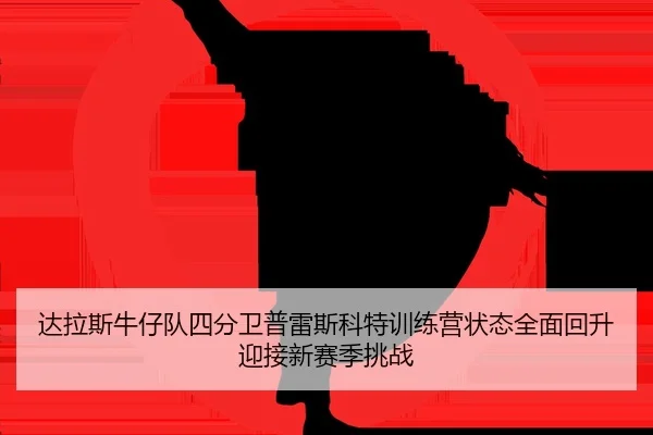 达拉斯牛仔队四分卫普雷斯科特训练营状态全面回升迎接新赛季挑战