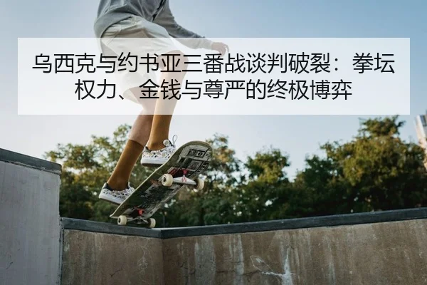 乌西克与约书亚三番战谈判破裂：拳坛权力、金钱与尊严的终极博弈